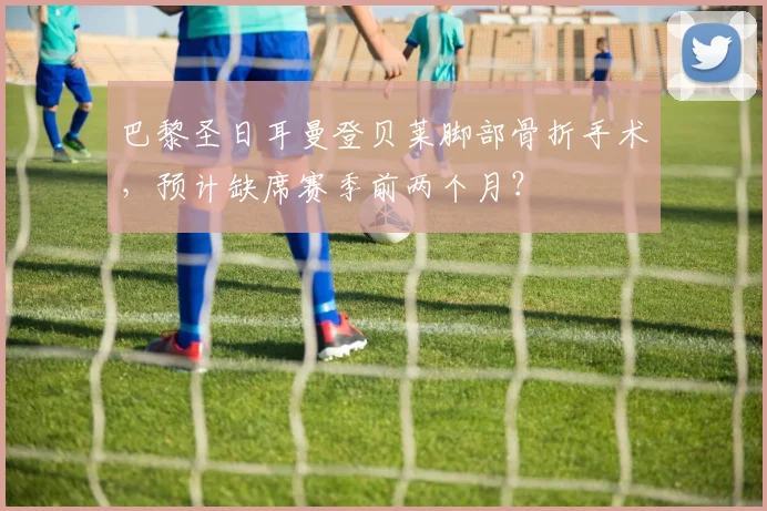 巴黎圣日耳曼登贝莱脚部骨折手术，预计缺席赛季前两个月？