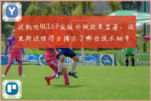 迈凯伦MCL60底板升级效果显著,诺里斯连续得分揭示了哪些技术细节?