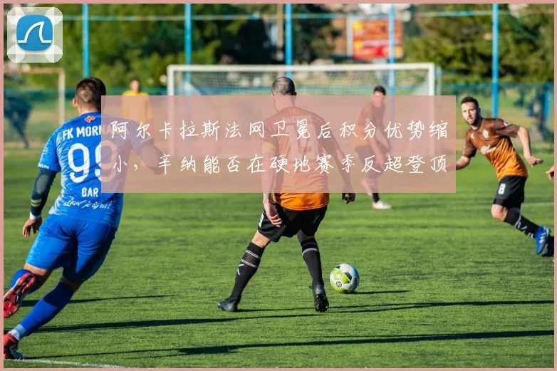 阿尔卡拉斯法网卫冕后积分优势缩小，辛纳能否在硬地赛季反超登顶？