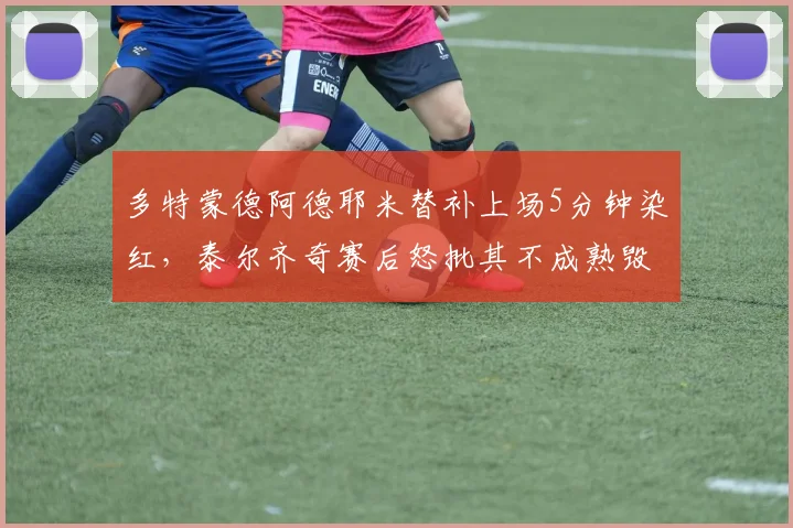 多特蒙德阿德耶米替补上场5分钟染红,泰尔齐奇赛后怒批其不成熟毁掉比赛