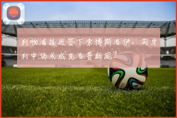利物浦接近签下索博斯洛伊,匈牙利中场或成克洛普新宠?