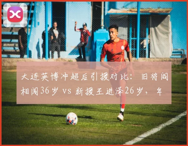 大连英博冲超后引援对比:旧将阎相闯36岁 vs 新援王进泽26岁,年龄结构优化还是经验流失