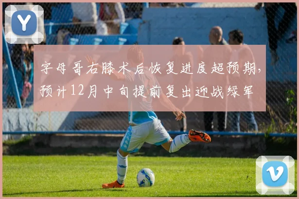 字母哥右膝术后恢复进度超预期，预计12月中旬提前复出迎战绿军
