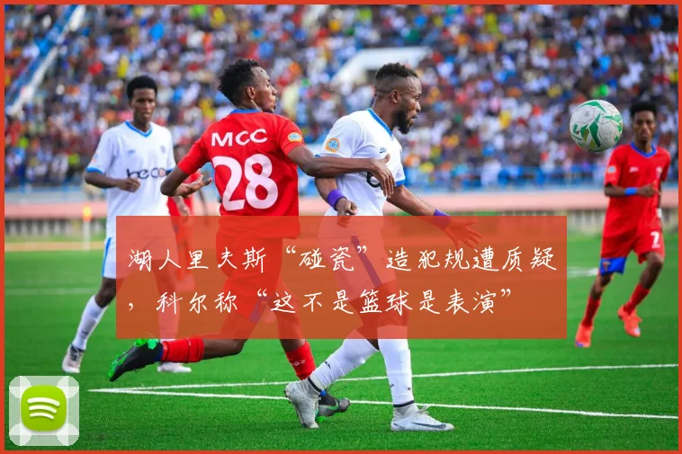湖人里夫斯“碰瓷”造犯规遭质疑,科尔称“这不是篮球是表演”