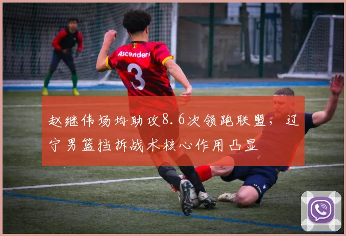 赵继伟场均助攻8.6次领跑联盟，辽宁男篮挡拆战术核心作用凸显