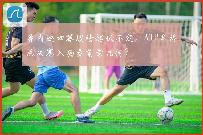 鲁内巡回赛战绩起伏不定,ATP年终总决赛入场券前景几何?